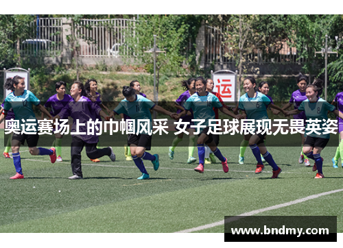 奥运赛场上的巾帼风采 女子足球展现无畏英姿 奥运赛场上的巾帼风采 女子足球展现无畏英姿