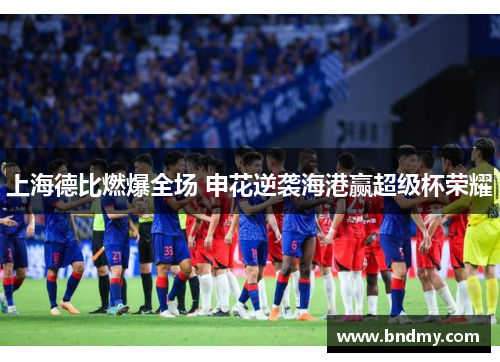 上海德比燃爆全场 申花逆袭海港赢超级杯荣耀 上海德比燃爆全场 申花逆袭海港赢超级杯荣耀