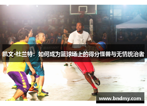 凯文·杜兰特:如何成为篮球场上的得分怪兽与无情统治者 凯文·杜兰特:如何成为篮球场上的得分怪兽与无情统治者