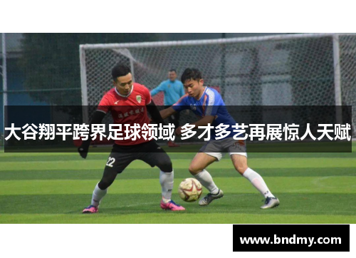 大谷翔平跨界足球领域 多才多艺再展惊人天赋 大谷翔平跨界足球领域 多才多艺再展惊人天赋
