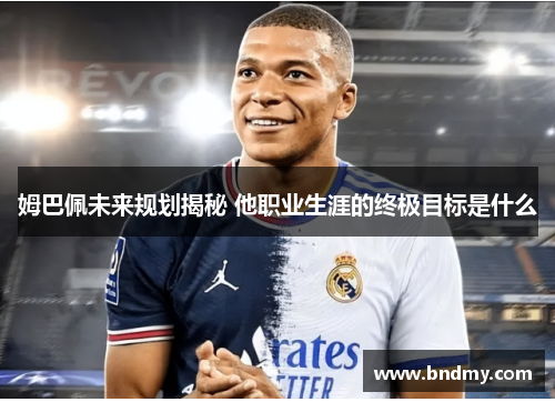 姆巴佩未来规划揭秘 他职业生涯的终极目标是什么 姆巴佩未来规划揭秘 他职业生涯的终极目标是什么