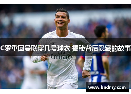 C罗重回曼联穿几号球衣 揭秘背后隐藏的故事 C罗重回曼联穿几号球衣 揭秘背后隐藏的故事