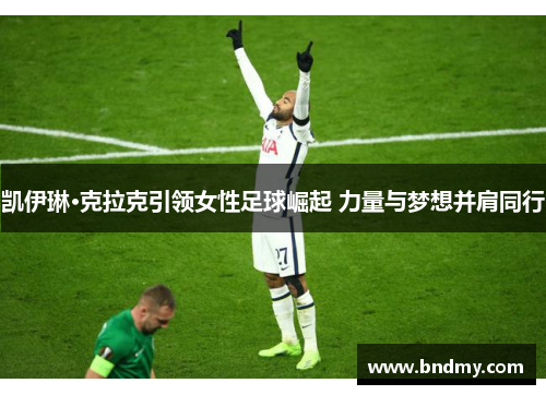 凯伊琳·克拉克引领女性足球崛起 力量与梦想并肩同行 凯伊琳·克拉克引领女性足球崛起 力量与梦想并肩同行